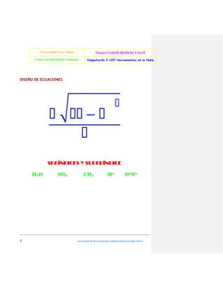 Universidad César Vallejo

Susan Lizbeth Quiliche Carril

Centro de Informática y Sistemas

Computación I-U07-herramientas en la Nube

DISEÑO DE ECUACIONES

𝟏

√ 𝟏𝟏 − 𝟏
𝟏
𝟏

SUBÍNDICES Y SUPERÍNDICE
H2 O

7

SO4

CH3

M2

O3N6

Acerca de la herramienta colaborativa Google Drive

 
