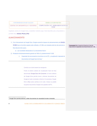 UNIVERSIDAD CÉSAR VALLEJO

MARIA LAVADO SICCHA

CENTRO DE INFORMÁTICA Y SISTEMAS

COMPUTACIÓN- U07 - HERRAMIENTAS EN LA
NUBE

Gygabytes previos de Google Docs), ampliables mediante pago. Está disponible para computadoras y
portátiles Mac, Android, iPhone y iPad

ALMACENAMIENTO
1) Con el lanzamiento de Google Drive, Google aumentó el espacio de almacenamiento de Gmail a
10 GB; hoy en día dicho espacio está unificado a 15 GB y se comparte entre los dos servicios a
libre elección del usuario.
a) Las novedades destacadas en su lanzamiento fueron:
2) Ampliación del almacenamiento gratuito de 1GB a 5 y posteriormente 15 GB.
i)

Capacidad de sincronización de archivos con el PC, y visualización mejorada de
documentos de Google fuera de línea. 1

Cambios en la barra lateral de navegación.
Frente al anterior sistema de visualización fuera de línea
denominado Google Docs Sin Conexión, el nuevo sistema
de Google Drive permite mover y eliminar documentos de
Google sin estar conectado a Internet. Al conectarse, Google
Drive refleja estos cambios en la nube. Incluso es posible
recuperar documentos Google de la papelera del PC.

1

4

Google Drive permite eliminar y editar documentos sin necesidad de estar conectado.

ACERCA DE LA HERRAMIENTA COLABORATIVA GOOGLE DRIVE

Comentado [1]: el usuario de Gmail en el mes de
mayo tienen la capacidad de almacenimiento de 7 GB.

 