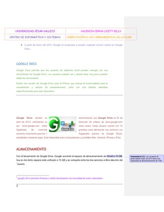 UNIVERSIDAD CÉSAR VALLEJO
CENTRO DE INFORMÁTICA Y SISTEMAS

VALENCIA CERNA LICETT KELLY
COMPUTACIÓN I-U07-HERRAMIENTAS DE LA NUBE

★ A partir de enero del 2010, Google ha empezado a aceptar cualquier archivo subido en Google
Docs.

GOOGLE DOCS
Google Docs permite que los usuarios de telefonía móvil puedan navegar por sus
documentos de Google Docs. Los usuarios pueden ver y desde hace muy poco pueden
editar los documentos.
Existe una versión de Google Docs para el iPhone que incluye la funcionalidad para la
visualización

y

edición

de

presentaciones,

junto

con

una

interfaz

diseñada

específicamente para este dispositivo.

Google

Docs

cambió

su

denominación por Google Drive el 24 de

abril de 2012, cambiando su

dirección de enlace de docs.google.com

por

entre

otras cosas. Cada usuario cuenta con 15

memoria

gratuitos para almacenar sus archivos (un

drive.google.com

Gigabytes

de

aumento importante para los 1

Gygabytes

previos

de

Google

Docs),

ampliables mediante pago. Está disponible para computadoras y portátiles Mac, Android, iPhone y iPad.

ALMACENAMIENTO
Con el lanzamiento de Google Drive, Google aumentó el espacio de almacenamiento de Gmail a 10 GB;
hoy en día dicho espacio está unificado a 15 GB y se comparte entre los dos servicios a libre elección del
1

usuario.

1

3

google drive permite eliminar y editar documentos sin necesidad de estar conectados.

Comentario [1]: Los usuarios de
gmail desde mayo de 2013 tiene una
capacidad de almacenamiento de 7GB.

 