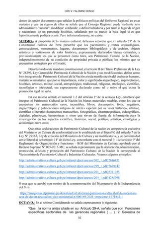 CIRO V. PALOMINO DONGO
10
dentro de sendos documentos que señalen la política o políticas del Gobierno Regional en estas
materias y que en alguno de ellos se señale que el Consejo Regional puede mediante acto
administrativo ”aclarar”, modificar, confundir, o definir la historia y por tanto el lugar de origen
y nacimiento de un personaje histórico, señalando por su puesto la base legal si es que
hipotéticamente pudiera existir. Pero infortunadamente, no existe.
SETIMO.- A propósito de la materia cultural, debemos recordar que el artículo 21º de la
Constitución Política del Perú prescribe que los yacimientos y restos arqueológicos,
construcciones, monumentos, lugares, documentos bibliográficos y de archivo, objetos
artísticos y testimonios de valor histórico, expresamente declarados bienes culturales, y
provisionalmente los que se presumen como tales, son Patrimonio Cultural de la Nación,
independientemente de su condición de propiedad privada o pública; los mismos que se
encuentran protegidos por el Estado;
Desarrollando este mandato constitucional, el artículo II del Título Preliminar de la Ley
N° 28296, Ley General del Patrimonio Cultural de la Nación y sus modificatorias, define como
bien integrante del Patrimonio Cultural de la Nación a toda manifestación del quehacer humano,
material o inmaterial, que por su importancia, valor y significado arqueológico, arquitectónico,
histórico, artístico, militar, social, antropológico, tradicional, religioso, etnológico, científico,
tecnológico o intelectual, sea expresamente declarado como tal o sobre el que exista la
presunción legal de serlo.
En ese mismo sentido el numeral 1.2 del artículo 1º de la acotada Ley, establece que
integran el Patrimonio Cultural de la Nación los bienes materiales muebles, entre los que se
encuentran los manuscritos raros, incunables, libros, documentos, fotos, negativos,
daguerrotipos y publicaciones antiguas de interés especial por su valor histórico, artístico,
científico o literario; documentos manuscritos, fonográficos, cinematográficos, videográficos,
digitales, planotecas, hemerotecas y otros que sirvan de fuente de información para la
investigación en los aspectos científico, histórico, social, político, artístico, etnológico y
económico; entre otros;
Que estas declaraciones de Patrimonio Cultural de la nación es competencia exclusiva
del Ministerio de Cultura de conformidad con lo establecido en el literal b) del artículo 7 de la
Ley N° 29565, Ley de creación del Ministerio de Cultura y su modificatoria, y de conformidad
con el literal a) del artículo 14º de dicha Ley, concordante con el numeral 9.1 del artículo 9º del
Reglamento de Organización y Funciones – ROF del Ministerio de Cultura, aprobado por el
Decreto Supremo N° 005-2013-MC, se señala expresamente que la declaración, administración,
promoción, difusión y protección del Patrimonio Cultural de la Nación le corresponde al
Viceministro de Patrimonio Cultural e Industrias Culturales. Veamos algunos ejemplos:
http://administrativos.cultura.gob.pe/intranet/dpcn/anexos/302_1.pdf?2686451
http://administrativos.cultura.gob.pe/intranet/dpcn/anexos/299_1.pdf?7678242
http://administrativos.cultura.gob.pe/intranet/dpcn/anexos/261_1.pdf?5391025
http://administrativos.cultura.gob.pe/intranet/dpcn/anexos/204_1.pdf?4285998
O esta que se aprobó con motivo de la conmemoración del Bicentenario de la Independencia
del Perú.
https://busquedas.elperuano.pe/download/url/declaran-patrimonio-cultural-de-la-nacion-al-
acta-de-declar-resolucion-vice-ministerial-n-000169-2021-vmpcicmc-1971842-1
OCTAVO.- En el sétimo Considerando se señala expresamente lo siguiente:
“Que, la norma antes citada en su Artículo 29-A, señala que son Funciones
específicas sectoriales de las gerencias regionales ( ... ) 2. Gerencia de
 