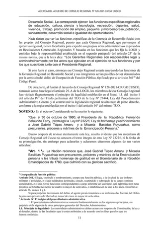 ACERCA DEL ACUERDO DE CONSEJO REGIONAL Nº 128-2021-CR/GR CUSCO
11
Desarrollo Social.- Le corresponde ejercer las funciones específicas regionales
de educación, cultura, ciencia y tecnología, recreación, deportes, salud,
vivienda, trabajo, promoción del empleo, pequeña y microempresa, población,
saneamiento, desarrollo social e igualdad de oportunidades.”
Nada tienen que ver las funciones específicas de la Gerencia de Desarrollo Social con
las propias del Consejo Regional, puesto que cada Gerencia Regional, que pertenecen al
ejecutivo regional, tienen facultades para expedir sus propios actos administrativos expresados
en Resoluciones Gerenciales Regionales Y basadas en las funciones que les fija la LOGR y
emitidas bajo la responsabilidad establecida en el segundo parágrafo del artículo 25º de la
misma norma, que a la letra dice: “Los Gerentes Regionales son responsables legal y
administrativamente por los actos que ejecutan en el ejercicio de sus funciones y por
los que suscriben junto con el Presidente Regional.
Si este fuera el caso, entonces ese Consejo Regional estaría usurpando las funciones de
la Gerencia Regional de Desarrollo Social y sus integrantes serían pasibles de ser denunciados
por la comisión del delito de Usurpación de Función Pública, tipificado por al artículo 361º8
del
Código Penal.
De otra parte, al fundar el Acuerdo de Consejo Regional Nº 128-2021-CR/GR CUSCO,
tomando como base legal el artículo 29-A de la LOGR, los miembros de ese Consejo Regional
han violado flagrantemente el principio de legalidad establecido en el literal 1.1. del inciso 1
del artículo IV9
del Título preliminar del TUO de la Ley Nº 27444, Ley del Procedimiento
Administrativo General y al contravenir la legislación regional resulta nulo de pleno derecho,
conforme a la regla establecida por el inciso 1 del artículo 10º del mismo TUO.
NOVENO.- En el octavo Considerando se ha escrito lo siguiente:
“Que, el 30 de octubre de 1980, el Presidente de la República Fernando
Belaúnde Terry, promulgó la Ley Nº 23225; Ley de homenaje y reconocimiento
a José Gabriel Túpac Amaru y a Micaela Bastidas Puyucahua, como
precursores, próceres y mártires de la Emancipación Peruana;”
Bueno después de revisar atentamente esta ley, resulta evidente que los miembros de
Consejo Regional del Cusco no conocen el texto íntegro de esta Ley Nº 23225, ni la fecha de
su promulgación, sin embargo para aclararles y aclararnos citaremos algunos de sus varios
artículos:
“Art. 1 º.- La Nación reconoce que, José Gabriel Túpac Amaru y Micaela
Bastidas Puyucahua son precursores, próceres y mártires de la Emancipación
peruana y les tributa homenaje de gratitud en el Bicentenario de la Rebelión
Emancipadora de 1780, que culminó con su glorioso sacrificio.
8
Usurpación de función pública
Artículo 361.- El que, sin título o nombramiento, usurpa una función pública, o la facultad de dar órdenes
militares o policiales, o el que hallándose destituido, cesado, suspendido o subrogado de su cargo continúa
ejerciéndolo, o el que ejerce funciones correspondientes a cargo diferente del que tiene, será reprimido con pena
privativa de libertad no menor de cuatro ni mayor de siete años, e inhabilitación de uno a dos años conforme al
artículo 36, incisos 1 y 2.
Si para perpetrar la comisión del delito, el agente presta resistencia o se enfrenta a las Fuerzas del Orden,
la pena será privativa de libertad no menor de cinco ni mayor de ocho años.
9
Artículo IV. Principios del procedimiento administrativo
1. El procedimiento administrativo se sustenta fundamentalmente en los siguientes principios, sin
perjuicio de la vigencia de otros principios generales del Derecho Administrativo:
1.1. Principio de legalidad.- Las autoridades administrativas deben actuar con respeto a la Constitución, la ley y
al derecho, dentro de las facultades que le estén atribuidas y de acuerdo con los fines para los que les
fueron conferidas.
 