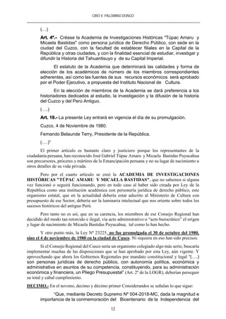 CIRO V. PALOMINO DONGO
12
(…)
Art. 4º.- Créase la Academia de Investigaciones Históricas "Túpac Amaru y
Micaela Bastidas" como persona jurídica de Derecho Público, con sede en la
ciudad del Cuzco, con la facultad de establecer filiales en la Capital de la
República y otras ciudades, y con la finalidad esencial de estudiar, investigar y
difundir la Historia del Tahuantisuyo y de su Capital Imperial.
El estatuto de la Academia que determinará las calidades y forma de
elección de los académicos de número de los miembros correspondientes
adherentes, así como las fuentes de sus recursos económicos será aprobado
por el Poder Ejecutivo, a propuesta del Instituto Nacional de Cultura.
En la elección de miembros de la Academia se dará preferencia a los
historiadores dedicados al estudio, la investigación y la difusión de la historia
del Cuzco y del Perú Antiguo.
(….)
Art. 19.- La presente Ley entrará en vigencia el día de su promulgación.
Cuzco, 4 de Noviembre de 1980.
Femando Belaunde Terry, Presidente de la República.
(….)”
El primer artículo es bastante claro y justiciero porque los representantes de la
ciudadanía peruana, han reconocido José Gabriel Túpac Amaru y Micaela Bastidas Puyucahua
son precursores, próceres y mártires de la Emancipación peruana y no su lugar de nacimiento u
otros detalles de su vida privada.
Pero por el cuarto artículo se creó la ACADEMIA DE INVESTIGACIONES
HISTÓRICAS "TÚPAC AMARU Y MICAELA BASTIDAS", que no sabemos si alguna
vez funcionó o seguirá funcionando, pero en todo caso al haber sido creada por Ley de la
Republica como una institución académica con personería jurídica de derecho público, este
organismo estatal, que en la actualidad debería estar adscrito al Ministerio de Cultura con
presupuesto de ese Sector, debería ser la luminaria intelectual que nos oriente sobre todos los
sucesos históricos del antiguo Perú.
Pero tanto no es así, que en su carencia, los miembros de ese Consejo Regional han
decidido del modo tan retorcido e ilegal, vía acto administrativo o “acto burocrático” el origen
y lugar de nacimiento de Micaela Bastidas Puyucahua, tal como lo han hecho.
Y otro punto más, la Ley Nº 23225, no fue promulgada el 30 de octubre del 1980,
sino el 4 de noviembre de 1980 en la ciudad de Cusco. Ni siquiera en eso han sido precisos.
Si el Consejo Regional del Cusco sería un organismo colegiado algo más serio, buscaría
implementar muchas de las disposiciones que se han aprobado por esta Ley, aún vigente. Y
aprovechando que ahora los Gobiernos Regionales por mandato constitucional y legal “(….)
son personas jurídicas de derecho público, con autonomía política, económica y
administrativa en asuntos de su competencia, constituyendo, para su administración
económica y financiera, un Pliego Presupuestal” (Art. 2º de la LOGR), deberían perseguir
su total y cabal cumplimiento.
DECIMO.- En el noveno, decimo y décimo primer Considerandos se señalan lo que sigue:
“Que, mediante Decreto Supremo Nº 004-2018-MC, dada la magnitud e
importancia de la conmemoración del Bicentenario de la Independencia del
 