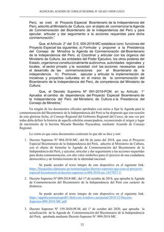 ACERCA DEL ACUERDO DE CONSEJO REGIONAL Nº 128-2021-CR/GR CUSCO
13
Perú, se creó el Proyecto Especial Bicentenario de la Independencia del
Perú, adscrito al Ministerio de Cultura, con el objeto de conmemorar la Agenda
de Conmemoración del Bicentenario de la Independencia del Perú y para
ejecutar, articular y dar seguimiento a la acciones requeridas para dicha
conmemoración;”
Que, el Artículo 2° del D.S. 004-2018-MC establece cono funciones del
Proyecto Especial las siguientes: a) Formular y proponer a la Presidencia
del Consejo de Ministros la Agenda de Conmemoración del Bicentenario
de la Independencia del Perú. e) Coordinar y articular con los órganos del
Ministerio de Cultura, las entidades del Poder Ejecutivo, los otros poderes del
Estado, organismos constitucionalmente autónomos, autoridades regionales y
locales, el sector privado y la sociedad civil las acciones necesarias para
el desarrollo de las conmemoraciones por el Bicentenario de la
independencia. h) Promover, ejecutar y articular la implementación de
iniciativas y proyectos culturales en el marco de la conmemoración del
Bicentenario de la Independencia del Perú, de competencia del Ministerio de
Cultura;
Que, el Decreto Supremo Nº 091-2019-PCM, en su Artículo 1°
Aprueba el cambio de dependencia del Proyecto Especial Bicentenario de
la Independencia del Perú del Ministerio de Cultura a la Presidencia del
Consejo de Ministros;”
En ningún de los documentos oficiales aprobados con miras a fijar la Agenda para la
conmemoración del Bicentenario de la Independencia del Perú se ha dispuesto que con ocasión
de esta gloriosa fecha, el Consejo Regional del Gobierno Regional del Cusco, de una vez por
todas deba definir la historia de aquella rebelión emancipadora, reconociendo el origen y lugar
de nacimiento de la heroína Micaela Bastidas Puyucahua, mediante Acuerdo de Consejo
Regional.
Lo cierto es que estos documentos contienen lo que ahí se dice y son:
1. Decreto Supremo Nº 004-2018-MC, del 06 de junio del 2018, que crea el Proyecto
Especial Bicentenario de la Independencia del Perú, adscrito al Ministerio de Cultura,
con el objeto de formular la Agenda de Conmemoración del Bicentenario de la
Independencia del Perú, y ejecutar, articular y dar seguimiento a las acciones requeridas
para dicha conmemoración, con alto valor simbólico para el ejercicio de una ciudadanía
democrática y de fortalecimiento de la identidad nacional.
Se puede acceder al texto íntegro de este dispositivo en el siguiente link:
https://busquedas.elperuano.pe/normaslegales/decreto-supremo-que-crea-el-proyecto-
especial-bicentenario-d-decreto-supremo-n-004-2018-mc-1657057-3/
2. Decreto Supremo Nº 009-2018-MC, del 17 de octubre de 2018, que aprueba la Agenda
de Conmemoración del Bicentenario de la Independencia del Perú con carácter de
dinámica.
Se puede acceder al texto íntegro de este dispositivo en el siguiente link:
https://appsbicentenarioprd01.blob.core.windows.net/portal/2019/12/Decreto-
Supremo-009-2018-MC.pdf
3. Decreto Supremo Nº 159-2020-PCM, del 1º de octubre del 2020, que aprueba la
actualización de la Agenda de Conmemoración del Bicentenario de la Independencia
del Perú, aprobada mediante Decreto Supremo N° 009-2018-MC.
 