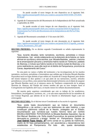 CIRO V. PALOMINO DONGO
14
Se puede acceder al texto íntegro de este dispositivo en el siguiente link:
https://appsbicentenarioprd01.blob.core.windows.net/portal/2020/10/DS-159-2020-
PCM.pdf
4. Agenda de Conmemoración del Bicentenario de la Independencia del Perú actualizada
a septiembre de 2020.
Se puede acceder al texto íntegro de este dispositivo en el siguiente link:
https://appsbicentenarioprd01.blob.core.windows.net/portal/2020/10/Agenda-de-
Conmemoraci%c3%b3n-del-Bicentenario-de-la-Independencia-del-Per%c3%ba-
2020.pdf
5. Agenda del Bicentenario consultado el 15 de enero del 2021.
Se puede acceder al texto íntegro de este documento en el siguiente link:
https://appsbicentenarioprd01.blob.core.windows.net/portal/2019/12/agenda_conmem
oracion_bicentenario_2021.pdf
DECIMO PRIMERO.- En su décimo segundo Considerando se señala expresamente lo
siguiente:
“Que, durante décadas; tanto narradores, escritores, periodistas e incluso
historiadores, han venido colaborando con la distorsión de la historia, en tanto
afirman en sus libros y otros escritos, que Micaela Bastidas, patriota y heroína
de la emancipación peruana y americana habría nacido en Tamburco, poblado
de Abancay, e incluso que habría nacido en la misma ciudad de Abancay; y no
como realmente es, pues ella nació en el distrito de Pampamarca, provincia de
Canas, departamento del Cusco.”
En esta parte no vamos a hablar del testimonio y las investigaciones de los muchos
narradores, escritores, periodistas e historiadores que señalan que la heroína Micaela Bastidas
Puyucahua nació en lugar distinto al que señala ese Acuerdo de Consejo Regional, pero dentro
del mismo tampoco se dice quiénes o en qué parte de sus narraciones, escritos, artículos
periodísticos o en sus libros, estos autores han distorsionado la historia con el objeto de asegurar
que Micaela Bastidas nació en el entonces anexo de Tamburco comprensión de la antigua
Doctrina de Abancay del Partido del mismo nombre del que en esos tiempos fuera el
Corregimiento de Españoles del Cusco, ni mucho menos los rebaten documentariamente.
De nuestra parte seguimos considerando que este es trabajo de los académicos,
historiadores, investigadores, escritores, etc., y no una mera especulación de los miembros de
ese Consejo Regional, que además de no ser su función es abiertamente ilegal y por eso
extravagante.
DECIMO SEGUNDO.- En el décimo tercer Considerando se ha escrito lo siguiente:
“Que, existe basta documentación que se traduce en documentos
bibliográficos y de archivo y que son testimonios de valor histórico, y que
constituyen patrimonio cultural de la Nación, protegidos por el Estado;
documentación que corrobora que nuestra heroína tiene por nombre
MICAELA BASTIDAS PUYUCCAHUA no Micaela Bastidas Saavedra), hija de
Don Manuel Bastidas y de Doña Josefa Puyuccahua, de quienes también se
demuestra su presencia y arraigo familiar en Pampamarca. Esposa de
José Gabriel Túpac Amaru II10 como consta en su partida de matrimonio,
madre de 03 hijos pampamarquinos, con ascendencia y descendencia bien
establecidas en Pampamarca. Por todo ello, queda demostrada
10
El subrayado y la negrita son nuestros.
 
