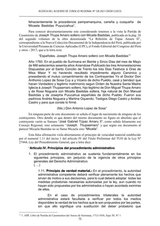 ACERCA DEL ACUERDO DE CONSEJO REGIONAL Nº 128-2021-CR/GR CUSCO
15
fehacientemente la procedencia pampamarquina, caneña y cusqueña de
Micaela Bastidas Puyuccahua”.
Para conocer documentariamente este considerando tenemos a la vista la Partida de
Casamiento de Joseph Thupa Amaro soltero con Micaila Bastidas, publicada en la pág. 26
del segundo volumen de la obra denominada “La Rebelión de Túpac Amaru II”,
correspondiente a la Nueva Colección Documental de la Independencia del Perú, publicada por
la Universidad Peruana de Ciencias Aplicadas (UPC), el Fondo Editorial del Congreso del Perú
y otros - 2017, que a la letra reza:
“Españoles. Joseph Thupa Amaro soltero con Micaila Bastidas11
Año 1760. En el pueblo de Surimana en Beinte y Sinco Dias del mes de Mayo
de Mill setecientos sesenta años Aviendose Publicado las tres Amonestaciones
Dispuestas por el Santo Concilio de Trento los tres Dias Festivos á Oras de
Misa Maior Y no haviendo resultado impedimento alguno Canonico y
presediendo el mutuo consentimiento de los Contrayentes Yo el Doctor Don
Anthonio Lopez de Sosa Cuy a y Vicario de dicho Pueblo, casé y bendezí que
hacen Verdadero y legitimo matrimonio segun Orden de Nuestra Santa Madre
Iglecia á Joseph Thupaamaro soltero, hijo legitimo de Don Miguel Thupa Amaro
y de Rosa Noguera con Micaila Bastidas soltera, hija natural de Don Manuel
Bastidas y de Josepha Puiucahua españoles de dicho Pueblo. Fueron sus
padrinos Andrés Noguera y Martina Oquendo. Testigos Diego Castro y Andrés
Castro y para que conste lo firmé.
(fdo.) Don Antonio Lopez de Sosa”
En ninguna parte de este documento se señala el lugar de nacimiento de ninguno de los
contrayentes. Otro detalle es que dentro del mismo documento no figura en absoluto que el
contrayente varón se llamara “José Gabriel Túpac Amaru II”, como señala falsamente ese
Consejo Regional, sino solamente “Joseph Thupaamaro” y que según ese documento al
parecer Micaela Bastidas no se llama Micaela sino “Micaila”.
Esta falsa afirmación viola abiertamente el principio de veracidad material establecido
por el numeral 1.11 del inciso 1 del artículo IV del Título Preliminar del TUO de la Ley Nº
27444, Ley del Procedimiento General, que a letra dice:
“Artículo IV. Principios del procedimiento administrativo
1. El procedimiento administrativo se sustenta fundamentalmente en los
siguientes principios, sin perjuicio de la vigencia de otros principios
generales del Derecho Administrativo:
(….)
1.11. Principio de verdad material.- En el procedimiento, la autoridad
administrativa competente deberá verificar plenamente los hechos que
sirven de motivo a sus decisiones, para lo cual deberá adoptar todas las
medidas probatorias necesarias autorizadas por la ley, aun cuando no
hayan sido propuestas por los administrados o hayan acordado eximirse
de ellas.
En el caso de procedimientos trilaterales la autoridad
administrativa estará facultada a verificar por todos los medios
disponibles la verdad de los hechos que le son propuestos por las partes,
sin que ello signifique una sustitución del deber probatorio que
11
1. APP, Libro de Partida de Casamientos del Anexo de Surimana, 1712-1836, fojas 50, N° 1
 
