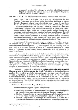 CIRO V. PALOMINO DONGO
16
corresponde a estas. Sin embargo, la autoridad administrativa estará
obligada a ejercer dicha facultad cuando su pronunciamiento pudiera
involucrar también al interés público.”
DECIMO TERCERO.- En el décimo cuarto Considerando se ha consignado lo siguiente:
“Que, tomando en consideración que el lugar de nacimiento de Micaela
Bastidas Puyuccahua viene siendo objeto de muchas conjeturas, el pueblo
Caneño y Cusqueño exige el reconocimiento del origen y lugar de nacimiento
de nuestra heroína; debiendo señalar bajo acuerdo del Consejo Regional de
Cusco el verdadero contexto de tal hecho histórico, precisando que Micaela
Bastidas Puyuccahua nació en el distrito de Pampamarca, provincia de Canas,
departamento del Cusco, hecho que forma parte de las páginas doradas de la
historia peruana. Asimismo, en el marco de las funciones de Proyecto Especial
Bicentenario de la Independencia del Perú, el Gobierno Regional del Cusco
puede y debe coordinar y articular las acciones para que este reconocimiento
sea elevado y registrado a nivel nacional, ello como parte de las actividades
conmemorativas por el Bicentenario de la Independencia del Perú.”
Este considerando tiene algo de chiflado porque en una parte se dice: “Que, tomando
en consideración que el lugar de nacimiento de Micaela Bastidas Puyuccahua viene
siendo objeto de muchas conjeturas…” ¿Cuántas conjeturas, dos, tres, cuatro? ¿Cuáles son
éstas?, pero no se dice nada. Entonces en base a las “…muchas conjeturas, el pueblo
Caneño y Cusqueño exige el reconocimiento del origen y lugar de nacimiento de
nuestra heroína;….”
¡Ah!, qué bueno. Si el asunto es así de fácil mañana mismo el mediante Acuerdo
Municipal del Concejo Municipal de Abancay, “porque el pueblo abanquino lo exige”, John
Lenon sea reconocido originario y nacido en Abancay; o que el Consejo Regional de Apurímac,
“porque el pueblo apurimeño en su conjunto así lo exige”, mediante un Acuerdo de Consejo
Regional ordene que el consorcio MMG Limited, Guoxin International Investment Co. Ltd. y
CITIC Metal Co. Ltd., que explotan “Las Bambas” pida perdón a cada uno de los comuneros
de la provincia de Cotabambas y en compensación de los muchos sufrimientos que les ha
infligido, les entregue un millón de soles a cada comunero.
O este otro: “…..Asimismo, en el marco de las funciones de Proyecto Especial
Bicentenario de la Independencia del Perú,12 el Gobierno Regional del Cusco
puede y debe coordinar y articular las acciones para que este reconocimiento sea
elevado y registrado a nivel nacional, ello como parte de las actividades
conmemorativas por el Bicentenario de la Independencia del Perú.”. Esto también
resulta absurdo, porque el Proyecto Especial Bicentenario de la Independencia del Perú, creado
por Decreto Supremo Nº 004-2018-MC, del 06 de junio del 2018, en su artículo 2º señala cuáles
son sus funciones, así:
“Artículo 2.- Funciones del Proyecto Especial
Son funciones del Proyecto Especial las siguientes:
a) Formular y proponer a la Presidencia del Consejo de Ministros la Agenda
de Conmemoración del Bicentenario de la Independencia del Perú.
b) Realizar el seguimiento a la implementación y cumplimiento de la Agenda
de Conmemoración del Bicentenario de la Independencia del Perú.
c) Diseñar e implementar la estrategia de comunicación y difusión de la
Agenda de Conmemoración del Bicentenario de la Independencia del Perú.
12
La negrita y el subrayado son nuestros
 