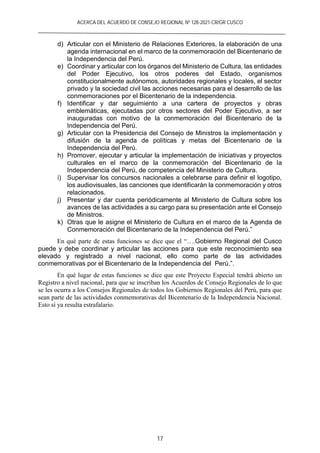 ACERCA DEL ACUERDO DE CONSEJO REGIONAL Nº 128-2021-CR/GR CUSCO
17
d) Articular con el Ministerio de Relaciones Exteriores, la elaboración de una
agenda internacional en el marco de la conmemoración del Bicentenario de
la Independencia del Perú.
e) Coordinar y articular con los órganos del Ministerio de Cultura, las entidades
del Poder Ejecutivo, los otros poderes del Estado, organismos
constitucionalmente autónomos, autoridades regionales y locales, el sector
privado y la sociedad civil las acciones necesarias para el desarrollo de las
conmemoraciones por el Bicentenario de la independencia.
f) Identificar y dar seguimiento a una cartera de proyectos y obras
emblemáticas, ejecutadas por otros sectores del Poder Ejecutivo, a ser
inauguradas con motivo de la conmemoración del Bicentenario de la
Independencia del Perú.
g) Articular con la Presidencia del Consejo de Ministros la implementación y
difusión de la agenda de políticas y metas del Bicentenario de la
Independencia del Perú.
h) Promover, ejecutar y articular la implementación de iniciativas y proyectos
culturales en el marco de la conmemoración del Bicentenario de la
Independencia del Perú, de competencia del Ministerio de Cultura.
i) Supervisar los concursos nacionales a celebrarse para definir el logotipo,
los audiovisuales, las canciones que identificarán la conmemoración y otros
relacionados.
j) Presentar y dar cuenta periódicamente al Ministerio de Cultura sobre los
avances de las actividades a su cargo para su presentación ante el Consejo
de Ministros.
k) Otras que le asigne el Ministerio de Cultura en el marco de la Agenda de
Conmemoración del Bicentenario de la Independencia del Perú.”
En qué parte de estas funciones se dice que el “….Gobierno Regional del Cusco
puede y debe coordinar y articular las acciones para que este reconocimiento sea
elevado y registrado a nivel nacional, ello como parte de las actividades
conmemorativas por el Bicentenario de la Independencia del Perú.”.
En qué lugar de estas funciones se dice que este Proyecto Especial tendrá abierto un
Registro a nivel nacional, para que se inscriban los Acuerdos de Consejo Regionales de lo que
se les ocurra a los Consejos Regionales de todos los Gobiernos Regionales del Perú, para que
sean parte de las actividades conmemorativas del Bicentenario de la Independencia Nacional.
Esto sí ya resulta estrafalario.
 