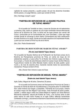 ACERCA DEL ACUERDO DE CONSEJO REGIONAL Nº 128-2021-CR/GR CUSCO
19
vigiliada de cuerpo presente, y quatro posas: dio por los derechos funerales
treinta pesos y no pagó fábrica; y para que conste lo firmé.
(fdo.) Santiago Joseph Lopez”
“PARTIDA DE DEFUNCION DE LA MADRE POLITICA
DE TUPAC AMARU15
En el pueblo de Tambillo en dies y nueve de Octubre de mil setecientos
y ochenta y tres, recibi un cadaver de una mujer nombrada Ventura Monxarras
vecina de la Doctrina de Tinta, la dicha era de esas presas que venian del
Cuzco, conducidas por el Comandante don Juan Gonzales, y para que haga
constar donde le convenga á dicho Señor Comandante doy esta certificación
en esta Doctrina a mi cargo, donde se ha dado sepultura á la expresada finada,
y para que asi conste lo firmé hoy dia de la fecha.
(fdo.) Dor. Pedro Bustamante”
PARTIDA DE DEFUNCIÓN DE MARCOS TÚPAC AMARU16
(Tío de José Gabriel Túpac Amaru)
“En el pueblo de Nuestra Señora de la Purificación de Surimana anexo de la
Doctrina de Pampamarca provincia de Tinta, en veinte de mayo de mil
setesientos sesenta y nueve años Yo el Doctor don Antonio Lopez de Sosa,
Cura propio, y Vicario de esta Diócesis enterré el cuerpo mayor de Don Marcos
Tupac-Amaro marido de doña Marcela Castro vesina de este pueblo: quien
murió y, de mas de sesenta años, haviendo resivido todos los sacramentos
necesarios: Porque conste lo firmé.
(fdo.) Doctor Don Antonio Lopez de Sosa
“PARTIDA DE DEFUNCIÓN DE MIGUEL TÚPAC AMARU17
(Padre de José Gabriel Túpac Amaru)
Ayllu Callca. Miguel de 48 años. Derechos 25 pesos.
En el pueblo de Surimana anexo de Pampamarca Provincia de Canas y
Canches en treinta de Abril de mil settezientos y cinquenta años Yo el Bachiller
Don Julian Antonio de Vargas y Cespedes, Theniente de Cura propio, enterre
el cuerpo mayor de Don Miguel Tupa Amaro, Indio Principal de dicho pueblo,
casado, y velado segun orden de nuestra Madre la Yglesia con Doña Bentura
Monxarras española, natural del Pueblo de Tinta, y de muchos años á esta
parte vesina en este dicho Pueblo en el ayllo Callca: fallecido haviendose
confesado conmigo, y reciviendo el Santísimo Sacramento de la Eucharistia por
15
(AG.I., Audiencia de Lima, Legajo 1046).
16
(APP. Libro de Partidas de Difuntos del Pueblo de Surimana, Anexo de Pampamarca 1728-1836, foja 49 v.,
N° 7)
17
APP, Libro de Partidas de Difuntos del Pueblo de Surimana, Anexo de Pampamarca, foja 40, N° 1
 