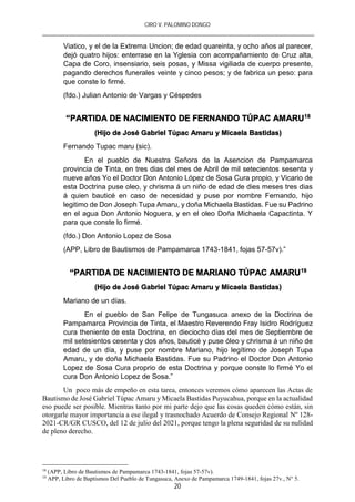 CIRO V. PALOMINO DONGO
20
Viatico, y el de la Extrema Uncion; de edad quareinta, y ocho años al parecer,
dejó quatro hijos: enterrase en la Yglesia con acompañamiento de Cruz alta,
Capa de Coro, insensiario, seis posas, y Missa vigiliada de cuerpo presente,
pagando derechos funerales veinte y cinco pesos; y de fabrica un peso: para
que conste lo firmé.
(fdo.) Julian Antonio de Vargas y Céspedes
“PARTIDA DE NACIMIENTO DE FERNANDO TÚPAC AMARU18
(Hijo de José Gabriel Túpac Amaru y Micaela Bastidas)
Fernando Tupac maru (sic).
En el pueblo de Nuestra Señora de la Asencion de Pampamarca
provincia de Tinta, en tres dias del mes de Abril de mil setecientos sesenta y
nueve años Yo el Doctor Don Antonio López de Sosa Cura propio, y Vicario de
esta Doctrina puse oleo, y chrisma á un niño de edad de dies meses tres dias
á quien bauticé en caso de necesidad y puse por nombre Fernando, hijo
legitimo de Don Joseph Tupa Amaru, y doña Michaela Bastidas. Fue su Padrino
en el agua Don Antonio Noguera, y en el oleo Doña Michaela Capactinta. Y
para que conste lo firmé.
(fdo.) Don Antonio Lopez de Sosa
(APP, Libro de Bautismos de Pampamarca 1743-1841, fojas 57-57v).”
“PARTIDA DE NACIMIENTO DE MARIANO TÚPAC AMARU19
(Hijo de José Gabriel Túpac Amaru y Micaela Bastidas)
Mariano de un días.
En el pueblo de San Felipe de Tungasuca anexo de la Doctrina de
Pampamarca Provincia de Tinta, el Maestro Reverendo Fray Isidro Rodríguez
cura theniente de esta Doctrina, en dieciocho días del mes de Septiembre de
mil setesientos cesenta y dos años, bauticé y puse óleo y chrisma á un niño de
edad de un día, y puse por nombre Mariano, hijo legítimo de Joseph Tupa
Amaru, y de doña Michaela Bastidas. Fue su Padrino el Doctor Don Antonio
Lopez de Sosa Cura proprio de esta Doctrina y porque conste lo firmé Yo el
cura Don Antonio Lopez de Sosa.”
Un poco más de empeño en esta tarea, entonces veremos cómo aparecen las Actas de
Bautismo de José Gabriel Túpac Amaru y Micaela Bastidas Puyucahua, porque en la actualidad
eso puede ser posible. Mientras tanto por mi parte dejo que las cosas queden cómo están, sin
otorgarle mayor importancia a ese ilegal y trasnochado Acuerdo de Consejo Regional Nº 128-
2021-CR/GR CUSCO, del 12 de julio del 2021, porque tengo la plena seguridad de su nulidad
de pleno derecho.
18
(APP, Libro de Bautismos de Pampamarca 1743-1841, fojas 57-57v).
19
APP, Libro de Baptismos Del Pueblo de Tungasuca, Anexo de Pampamarca 1749-1841, fojas 27v., N° 5.
 