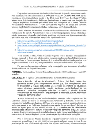 ACERCA DEL ACUERDO DE CONSEJO REGIONAL Nº 128-2021-CR/GR CUSCO
3
En principio comenzaremos señalando que los Consejos Regionales no tienen facultades
para reconocer, vía acto administrativo, el ORIGEN Y LUGAR DE NACIMIENTO, de una
persona que probablemente haya nacido el día 23 de junio de 1744, es decir hace 277 años.
Menos aun si la legislación sobre Gobiernos Regionales no le ha otorgado esta facultad a los
Consejos Regionales, la misma que además debe está consignada en el Texto Único de
Procedimientos Administrativos – TUPA del Gobierno Regional del Cusco. Por supuesto,
tampoco puede hacerlo ninguna autoridad de cualquiera de los Poderes del Estado.
En esta parte casi nos tentamos a desarrollar la cuestión del Acto Administrativo como
parte esencial del Derecho Administrativo, pero no lo hacemos porque este trabajo está dirigido
a todas las personas interesadas en el peculiar asunto que nos ocupa, pero sin embargo, para los
que desean algo más, nos atrevemos a sugerir las siguientes lecturas:
1. https://www.gordillo.com/pdf_tomo9/libroi/capitulo9.pdf
2. http://www.cal.org.pe/pdf/diplomados/acto_ad.pdf
3. https://www.osinergmin.gob.pe/newweb/pages/Publico/LV_files/Manual_Derecho2.p
df
4. https://www.minjus.gob.pe/wp-content/uploads/2014/08/Guia-de-actos-
administrativos.pdf
Y aun cuando, si este Acuerdo de Consejo Regional sólo se tratara de una declaración
festiva o marginal, el ilegal acto administrativo contenido en el mismo ha debido probarse con
la exhibición de la Partida o Acta de Bautismo de la heroína Micaela Bastidas Puyucahua, pero
desgraciadamente no se hizo así y aunque se hubiera hecho, no sería el medio, ni el lugar.
Por eso con las premisas señaladas en la presentación, nos abocaremos al análisis
técnico jurídico de ese dispositivo regional:
PRIMERO.- Ese Acuerdo de Consejo Regional tiene dieciséis (16) Considerandos y siete (07)
artículos.
SEGUNDO.- En el segundo Considerando se señala expresamente lo siguiente:
“Que el Artículo 195º de la Constitución Política del Perú, sobre Los
gobiernos locales y sus competencias, señala que, Son competentes para:
8. Desarrollar y regular actividades y/o servicios en materia de educación,
salud, vivienda, saneamiento, medio ambiente, sustentabilidad de los
recursos naturales, transporte colectivo, circulación y tránsito, turismo,
conservación de monumentos arqueológicos e históricos, cultura, recreación
y deporte, conforme a ley;”
A través de este artículo, la Constitución Política reconoce varias competencias a los
Gobiernos Locales, es decir a las municipalidades provinciales y distritales. Si esto es así,
entonces ¿por qué el Consejo Regional del Cusco tuvo que echar mano de una competencia que
no le corresponde a los Gobiernos Regionales para acordar lo que acordaron? Tal vez sea
porque en alguna parte de este artículo se dice: “(….) conservación de monumentos
arqueológicos e históricos, cultura, recreación y deporte, conforme a ley;”. Si fuera así
se trataría de un torpe acomodo, solo con el afán de darle algún viso de legalidad constitucional
a su Acuerdo de Consejo Regional, pero al parecer es por algo más absurdo y simplón.
Pero el hecho es que Micaela Bastidas no se puede “conservar” como si se tratara de
monumento arqueológico o un sitio histórico o un evento cultural, porque se trata de una
persona que ha sido públicamente ejecutada “con algunas cualidades y circunstancias que
 