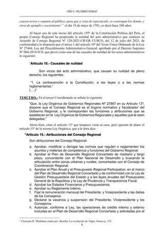 CIRO V. PALOMINO DONGO
4
causen terror y espanto al público; para que a vista de espectáculo, se contengan los demás, y
sirva de ejemplo y escarmiento”1
el día 18 de mayo de 1781, es decir hace 240 años.
Al hacer uso de este inciso del artículo 195º de la Constitución Política del Perú, el
propio Consejo Regional ha propiciado la nulidad del acto administrativo que contiene su
Acuerdo de Consejo Regional Nº 128-2021-CR/GR CUSCO, del 12 de julio del 2021, de
conformidad a lo dispuesto por el inciso 1 del artículo 10º del Texto Único Ordenado de la Ley
Nº 27444, Ley del Procedimiento Administrativo General, aprobado por el Decreto Supremo
Nº 004-2019-JUS, que prevé como una de las causales de nulidad de los actos administrativos
lo siguiente:
“Artículo 10.- Causales de nulidad
Son vicios del acto administrativo, que causan su nulidad de pleno
derecho, los siguientes:
“1. La contravención a la Constitución, a las leyes o a las normas
reglamentarias.”
(….)”
TERCERO.- En el tercer Considerando se señala lo siguiente:
“Que, la Ley Orgánica de Gobiernos Regionales Nº 27867 en su Artículo 13º,
dispone que el Consejo Regional es el órgano normativo y fiscalizador del
Gobierno Regional, y le corresponden las funciones y atribuciones que se
establecen en la Ley Orgánica de Gobiernos Regionales y aquellas que le sean
delegadas;”
Ahora bien, citan el artículo 13º que tampoco viene al caso, pero ignoran de plano el
artículo 15º de la misma Ley Orgánica, que a la letra dice:
“Artículo 15.- Atribuciones del Consejo Regional
Son atribuciones del Consejo Regional:
a. Aprobar, modificar o derogar las normas que regulen o reglamenten los
asuntos y materias de competencia y funciones del Gobierno Regional.
b. Aprobar el Plan de Desarrollo Regional Concertado de mediano y largo
plazo, concordante con el Plan Nacional de Desarrollo y buscando la
articulación entre zonas urbanas y rurales, concertadas con el Consejo de
Coordinación Regional.
c. Aprobar el Plan Anual y el Presupuesto Regional Participativo, en el marco
del Plan de Desarrollo Regional Concertado y de conformidad con la Ley de
Gestión Presupuestaria del Estado y a las leyes anuales del Presupuesto
General de la República y la Ley de Prudencia y Transparencia Fiscal.
d. Aprobar los Estados Financieros y Presupuestarios.
e. Aprobar su Reglamento Interno.
f. Fijar la remuneración mensual del Presidente, y Vicepresidente y las dietas
de los Consejeros.
g. Declarar la vacancia y suspensión del Presidente, Vicepresidente y los
Consejeros.
h. Autorizar, conforme a Ley, las operaciones de crédito interno y externo
incluidas en el Plan de Desarrollo Regional Concertado y solicitadas por el
1
Clemente R. Markham citado por: Bonilla, La revolución de Túpac Amaru p. 175.
 