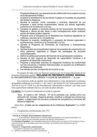 ACERCA DEL ACUERDO DE CONSEJO REGIONAL Nº 128-2021-CR/GR CUSCO
5
Presidente Regional. Las operaciones de crédito externo se sujetan a la Ley
de Endeudamiento Público.
i. Autorizar la transferencia de los bienes muebles e inmuebles de propiedad
del Gobierno Regional.
j. Aprobar la creación, venta, concesión o contratos, disolución de sus
empresas y otras formas empresariales, bienes y/o activos regionales,
conforme a la Constitución y la Ley.
k. Fiscalizar la gestión y conducta pública de los funcionarios del Gobierno
Regional y, dentro de ello, llevar a cabo investigaciones sobre cualquier
asunto de interés público regional.
l. Proponer ante el Congreso de la República las iniciativas legislativas en
materias y asuntos de su competencia.
m. Proponer la creación, modificación o supresión de tributos regionales o
exoneraciones, conforme a la Constitución y la Ley.
n. Aprobar el Programa de Promoción de Inversiones y Exportaciones
Regionales.
o. Aprobar el plan de competitividad regional, los acuerdos de cooperación con
otros gobiernos regionales e integrar las estrategias de acciones
macrorregionales.
p. Definir la política permanente del fomento de la participación ciudadana.
q. Aprobar el plan regional de desarrollo de capacidades humanas y el
programa de desarrollo institucional.
r. Proponer y desarrollar acciones de integración fronteriza de conformidad
con los Convenios y Tratados Internacionales, en acuerdo con el Ministerio
de Relaciones Exteriores.
s. Las demás que les corresponda de acuerdo a Ley.
En ninguna de todas estas sus funciones aparecen que los Consejos Regionales de los
Gobiernos Regionales puedan “DECLARAR DE PREFERENTE INTERÉS REGIONAL
EL RECONOCIMIENTO DEL ORIGEN Y LUGAR DE NACIMIENTO…” de nadie.
Este malicioso modo de aprobar actos administrativos viola abiertamente el principio
de legalidad establecido en el literal 1.1. del inciso 1 del artículo IV2
del Título preliminar del
TUO de la Ley Nº 27444, Ley del Procedimiento Administrativo General y por tanto como
tiene expresamente señalada esta Ley, son nulos de pleno derecho.
CUARTO.- En el cuarto Considerando se escribe lo siguiente:
“Que, el Literal a. del Artículo 15º de la precitado Ley, señala como una
atribución del Consejo Regional aprobar, modificar o derogar las normas que
regulen o reglamenten los asuntos y materias de competencia y funciones del
Gobierno Regional;”
Ahora bien, ¿Cuáles son las competencias de los Gobiernos Regionales? Los GORE
tienen:
1. Competencias constitucionales (Art. 9º3
).
2
Artículo IV. Principios del procedimiento administrativo
1. El procedimiento administrativo se sustenta fundamentalmente en los siguientes principios, sin
perjuicio de la vigencia de otros principios generales del Derecho Administrativo:
1.1. Principio de legalidad.- Las autoridades administrativas deben actuar con respeto a la Constitución, la ley y
al derecho, dentro de las facultades que le estén atribuidas y de acuerdo con los fines para los que les
fueron conferidas.
3
Artículo 9.- Competencias constitucionales
Los gobiernos regionales son competentes para:
a) Aprobar su organización interna y su presupuesto.
 