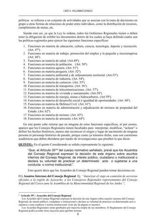 CIRO V. PALOMINO DONGO
8
políticas se refieren a un conjunto de actividades que se asocian con la toma de decisiones en
grupo u otras formas de relaciones de poder entre individuos, como la distribución de recursos,
cumplimiento de metas, etc.
Siendo esto así, ya que la Ley lo ordena, todos los Gobiernos Regionales tienen o deben
tener la obligación de exhibir los documentos dentro de los cuales se haya definido cuáles son
las políticas regionales para ejercer las siguientes funciones específicas:
1. Funciones en materia de educación, cultura, ciencia, tecnología, deporte y recreación.
(Art. 47º).
2. Funciones en materia de trabajo, promoción del empleo y la pequeña y microempresa
(Art. 48º).
3. Funciones en materia de salud. (Art.49º).
4. Funciones en materia de población. (Art. 50º).
5. Funciones en materia agraria. (Art. 51º).
6. Funciones en materia pesquera. (Art. 52º).
7. Funciones en materia ambiental y de ordenamiento territorial. (Art.53º).
8. Funciones en materia de industria. (Art. 54ª).
9. Funciones en materia de comercio. (Art. 55º).
10. Funciones en materia de transportes. (Art. 56º).
11. Funciones en materia de telecomunicaciones. (Art. 57º).
12. Funciones en materia de vivienda y saneamiento. (Art.58º).
13. Funciones en materia de energía, minas e hidrocarburos. (Art.59º).
14. Funciones en materia de desarrollo social e igualdad de oportunidades. (Art. 60º).
15. Funciones en materia de Defensa Civil. (Art. 61º).
16. Funciones en materia de administración y adjudicación de terrenos de propiedad del
Estado. (Art. 62º).
17. Funciones en materia de turismo. (Art. 63º).
18. Funciones en materia de artesanía. (Art. 64º).
En este punto cabe reiterar que en ninguna de estas funciones específicas, ni por asomo,
aparece que los Consejos Regionales tienen facultades para interpretar, modificar, “aclarar” o
definir los hechos históricos, menos aún reconocer el origen y lugar de nacimiento de ninguna
persona ni personaje histórico de pasado, porque como ya tenemos dicho, esas son cuestiones
académicas que deben abordarse por medio de investigaciones que prueben lo que dicen.
QUINTO.- En el quinto Considerando se señala expresamente lo siguiente:
“Que, el Artículo 39°6 del cuerpo normativo señalado, prevé que los Acuerdos
del Consejo Regional expresan la decisión de este órgano sobre asuntos
internos del Consejo Regional, de interés público, ciudadano o institucional o
declara su voluntad de practicar un determinado acto o sujetarse a una
conducta o norma institucional;”.
Esto quiere decir que los Acuerdos de Consejo Regional pueden tomar decisiones en:
01) Asuntos Internos del Consejo Regional. Ej. “Autorizar el viaje en comisión de servicios
oficiales a la región de Ayacucho, a los Consejeros Regionales representantes del Consejo
Regional del Cusco ante la Asamblea de la Mancomunidad Regional de los Andes”;
6
Artículo 39º.- Acuerdos del Consejo Regional
Los Acuerdos del Consejo Regional expresan la decisión de este órgano sobre asuntos internos del Consejo
Regional, de interés público, ciudadano o institucional o declara su voluntad de practicar un determinado acto o
sujetarse a una conducta o norma institucional. (este pie de página es nuestro)
Los Acuerdos Regionales serán aprobados por mayoría simple de sus miembros. El Reglamento del Consejo
Regional podrá acordar otras mayorías para aprobar normas.
 