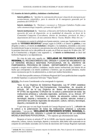 ACERCA DEL ACUERDO DE CONSEJO REGIONAL Nº 128-2021-CR/GR CUSCO
9
02) Asuntos de interés público, ciudadano o institucional.
Interés público. Ej. “Aprobar la contratación directa por situación de emergencia por
acontecimiento catastrófico, para la atención de la emergencia generada por la
pandemia del COVID-19.”
Interés ciudadano. Ej. “Declarar y reconocer a: Policarpo Caballero Farfán como
sabio etnomusicólogo cusqueño y peruano del siglo XX.”
Interés institucional. Ej. “Autorizar, al Ejecutivo del Gobierno Regional del Cusco, la
ejecución del acto de disposición, en su modalidad de donación, en favor de la
Comunidad Campesina Ccaccahuara, distrito de Ancahuasi, provincia de Anta y
departamento del Cusco, de una camioneta Marca: Toyota, Modelo: Hilux 4x4, etc.”
Si tomamos en cuenta lo señalado en el punto anterior, vemos que legalmente no existe
aquello de “INTERES REGIONAL” porque según la LOGR o el interés es público, o sea
dirigidos a todos o, el interés es ciudadano o dirigido a la ciudadanía, entendida a esta como
la condición por la que se reconoce a una persona una serie de derechos políticos y sociales que
le permiten intervenir en la vida pública de su país, en el Perú ser mayor de 18 años (Art. 30º7
de la Constitución) y dirigida a este segmento o, el interés es institucional, es decir del
Gobierno Regional y sus dependencias.
En vista de todo esto, aquello de: “DECLARAR DE PREFERENTE INTERÉS
REGIONAL EL RECONOCIMIENTO DEL ORIGEN Y LUGAR DE NACIMIENTO DE
LA HEROÍNA MICAELA BASTIDAS PUYUCCAHUA, EN EL DISTRITO DE
PAMPAMARCA, PROVINCIA DE CANAS. DEPARTAMENTO DEL CUSCO.”, no
responde a ningún interés público, ciudadano, mucho menos institucional, por tratarse de un
hecho que corresponde a un interés académico e histórico, que no pueden allanarse, mucho
menos reconocerse por la vía administrativa, es decir por medios burocráticos.
Si ello fuera posible entonces el Gobierno Regional del Cusco podría declarar cusqueño
al rebelde Espartaco o a precursor boliviano “Túpac Katari”.
SEXTO.- En el sexto Considerando se ha consignado lo siguiente:
“Que, la Ley Orgánica de Gobiernos Regionales, Ley Nº 27867, establece
en su Artículo 10º que Son Competencias Compartidas, de acuerdo al
Artículo 36º de la Ley Orgánica de Bases de la Descentralización
Nº 27783, las siguientes: f) Difusión de la cultura y potenciación de todas las
instituciones artísticas y culturales regionales; asimismo, en su Artículo 47º
señala que son Funciones en materia de educación, cultura, ciencia,
tecnología, deporte y recreación. a) Formular, aprobar, ejecutar, evaluar y
administrar las políticas regionales de educación, cultura, ciencia y tecnología,
deporte y recreación de la región.
Y qué tiene que ver este ilegal Acuerdo de Consejo Regional con la “(…) difusión de
la cultura y la potenciación de todas las instituciones artísticas y culturales
regionales…” con eso de: “DECLARAR DE PREFERENTE INTERÉS REGIONAL EL
RECONOCIMIENTO DEL ORIGEN Y LUGAR DE NACIMIENTO DE LA HEROÍNA
MICAELA BASTIDAS PUYUCCAHUA….” Por supuesto que absolutamente nada.
Respecto al inciso a) artículo 47º de la LOGR, esta función específica en materia de
educación, cultura, ciencia, tecnología, deporte y recreación, debe haber sido expresada en un
conjunto de actividades asociadas con la toma de decisiones del Consejo Regional expresada
7
Artículo 30.- Son ciudadanos los peruanos mayores de dieciocho años. Para el ejercicio de la ciudadanía se
requiere la inscripción electoral.
 