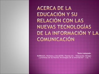  
 
Texto trabajado:
BURBULES, Nicholas y CALLISTER, Thomas (h) – “Educación: Riesgos
y promesas de las Nuevas Tecnologías de la Información”. Cap. 1.
 