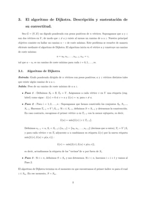 3. El algoritmo de Dijkstra. Descripción y sustentación de
su correctitud.
Sea G = (V, E) un digrafo ponderado con pesos positivos de n vértices. Supongamos que a y z
son dos vértices en V , de modo que z 6= a y existe al menos un camino de a a z. Nuestro principal
objetivo consiste en hallar un camino a − z de coste mı́nimo. Este problema se resuelve de manera
eficiente mediante el algoritmo de Dijkstra. El algoritmo inicia en el vértice a y construye un camino
de coste mı́nimo
a = u0, u1, . . . , um−1, um = z,
tal que a − ui es un camino de coste mı́nimo para cada i = 0, 1, . . . , m.
3.1. Algoritmo de Dijkstra
Entrada: Grafo ponderado dirigido de n vértices con pesos positivos; a y z vértices distintos tales
que existe algún camino de a a z.
Salida: Peso de un camino de coste mı́nimo de a a z.
Paso 1 : Definimos S0 = ∅, T0 = V . Asignamos a cada vértice v en V una etiqueta (eng.
label) como sigue : L(v) = 0 si v = a y L(v) = ∞ para v 6= a.
Paso 2 : Para i = 1, 2, . . . , n : Supongamos que hemos construido los conjuntos S0, S1,...,
Si−1. Hacemos Ti−1 = V  Si−1. Si z ∈ Si−1, definimos S = Si−1 y detenemos la construcción.
En caso contrario, escogemos el primer vértice u en Ti−1 con la menor eqtiqueta, es decir,
L(u) = mı́n{L(v) | v ∈ Ti−1}.
Definimos ui−1 = u, Si = Si−1 ∪{ui−1} = {u0, u1, . . . , ui−1} (decimos que u entra), Ti = V Si
y para cada vértice v en Ti adyacente a u cambiamos su etiqueta L(v) por la nueva etiqueta
mı́n{L(v), L(u) + p(u, v)} :
L(v) ← mı́n{L(v), L(u) + p(u, v)},
es decir, actualizamos la etiqueta de los ”vecinos”de u por fuera de Si.
Paso 3 : Si i = n, definimos S = Sn y nos detenemos. Si i < n, hacemos i = i + 1 y vamos al
Paso 2.
El algoritmo de Dijkstra termina en el momento en que encontramos el primer ı́ndice m para el cual
z ∈ Sm. En ese momento, S = Sm.
3
 