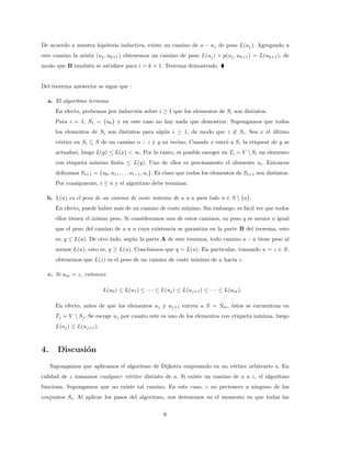 De acuerdo a nuestra hipótesis inductiva, existe un camino de a − uj de peso L(uj). Agregando a
este camino la arista (uj, uk+1) obtenemos un camino de peso L(uj) + p(uj, uk+1) = L(uk+1), de
modo que B también se satisface para i = k + 1. Teorema demostrado. 
Del teorema antwerior se sigue que :
a. El algoritmo termina.
En efecto, probemos por inducción sobre i ≥ 1 que los elementos de Si son distintos.
Para i = 1, S1 = {u0} y en este caso no hay nada que demostrar. Supongamos que todos
los elementos de Si son distintos para algún i ≥ 1, de modo que z /
∈ Si. Sea x el último
vértice en Si ⊆ S de un camino u − z y y su vecino. Cuando x entró a S, la etiqueat de y se
actualizó, luego L(y) ≤ L(x)  ∞. Por lo tanto, es posible escoger en Ti = V  Si un elemento
con etiqueta mı́nima finita ≤ L(y). Uno de ellos es precisamente el elemento ui. Entonces
definimos Si+1 = {u0, u1, . . . , ui−1, ui}. Es claro que todos los elementos de Si+1 son distintos.
Por consiguiente, i ≤ n y el algoritmo debe terminar.
b. L(u) es el peso de un camino de coste mı́nimo de a a u para todo u ∈ S  {a}.
En efecto, puede haber más de un camino de coste mı́nimo. Sin embargo, es fácil ver que todos
ellos tienen el mismo peso. Si consideramos uno de estos caminos, su peso q es menor o igual
que el peso del camino de a a u cuya existencia se garantiza en la parte B del teorema, esto
es, q ≤ L(u). De otro lado, según la parte A de este teorema, todo camino a − u tiene peso al
menos L(u), esto es, q ≥ L(u). Concluimos que q = L(u). En particular, tomando u = z ∈ S,
obtenemos que L(z) es el peso de un camino de coste mı́nimo de a hacia z.
c. Si um = z, entonces
L(u0) ≤ L(u1) ≤ · · · ≤ L(uj) ≤ L(uj+1) ≤ · · · ≤ L(um).
En efecto, antes de que los elementos uj y uj+1 entren a S = Sm, éstos se encuentran en
Tj = V  Sj. Se escoge uj por cuanto este es uno de los elementos con etiqueta mı́nima, luego
L(uj) ≤ L(uj+1).
4. Discusión
Supongamos que aplicamos el algoritmo de Dijkstra empezando en un vértice arbitrario a. En
calidad de z tomamos cualquier vértice distinto de a. Si existe un camino de a a z, el algoritmo
funciona. Supongamos que no existe tal camino. En este caso, z no pertenece a ninguno de los
conjuntos Si. Al aplicar los pasos del algoritmo, nos detenemos en el momento en que todas las
6
 