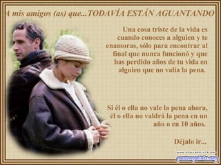 A mis amigos (as) que...TODAVÍA ESTÁN AGUANTANDO  Una cosa triste de la vida es cuando conoces a alguien y te enamoras, sólo para encontrar al final que nunca funcionó y que has perdido años de tu vida en alguien que no valía la pena.  Si él o ella no vale la pena ahora, él o ella no valdrá la pena en un año o en 10 años.  Déjalo ir... 