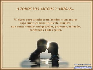 A TODOS MIS AMIGOS Y AMIGAS...  Mi deseo para ustedes es un hombre o una mujer  cuyo amor sea honesto, fuerte, maduro,  que nunca cambie, enriquecedor, protector, animado, recíproco y nada egoísta. 