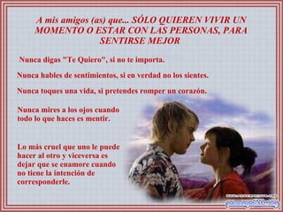 A mis amigos (as) que... SÓLO QUIEREN VIVIR UN MOMENTO O ESTAR CON LAS PERSONAS, PARA SENTIRSE MEJOR  Nunca digas "Te Quiero", si no te importa.  Nunca hables de sentimientos, si en verdad no los sientes.  Nunca toques una vida, si pretendes romper un corazón.  Nunca mires a los ojos cuando todo lo que haces es mentir.  Lo más cruel que uno le puede hacer al otro y viceversa es dejar que se enamore cuando no tiene la intención de corresponderle.  