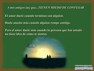 A mis amigos (as) que...TIENEN MIEDO DE CONFESAR

El amor duele cuando terminas con alguien.

Duele mucho más cuando alguien rompe contigo.

Pero el amor duele más cuando la persona que has amado
no tiene idea de cómo te sientes.
 