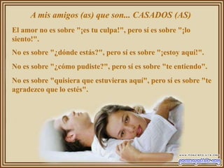 A mis amigos (as) que son... CASADOS (AS)
El amor no es sobre "¡es tu culpa!", pero sí es sobre "¡lo
siento!".
No es sobre "¿dónde estás?", pero sí es sobre "¡estoy aquí!".
No es sobre "¿cómo pudiste?", pero sí es sobre "te entiendo".
No es sobre "quisiera que estuvieras aquí", pero sí es sobre "te
agradezco que lo estés".
 
