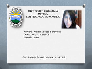 TNSTITUCION EDUCATIVAS
           MUNIPAL
   LUIS EDUARDO MORA OSEJO




 Nombre : Natalia Vanesa Benavides
 Grado: diez computación
 Jornada :tarde




San, Juan de Pasto 22 de marzo del 2012
 