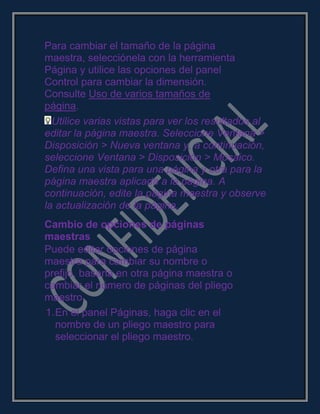Para cambiar el tamaño de la página
maestra, selecciónela con la herramienta
Página y utilice las opciones del panel
Control para cambiar la dimensión.
Consulte Uso de varios tamaños de
página.
Utilice varias vistas para ver los resultados al
editar la página maestra. Seleccione Ventana >
Disposición > Nueva ventana y, a continuación,
seleccione Ventana > Disposición > Mosaico.
Defina una vista para una página y otra para la
página maestra aplicada a la página. A
continuación, edite la página maestra y observe
la actualización de la página.
Cambio de opciones de páginas
maestras
Puede editar opciones de página
maestra para cambiar su nombre o
prefijo, basarla en otra página maestra o
cambiar el número de páginas del pliego
maestro.
1.En el panel Páginas, haga clic en el
nombre de un pliego maestro para
seleccionar el pliego maestro.
 