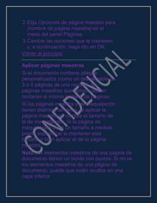2.Elija Opciones de página maestra para
[nombre de página maestra] en el
menú del panel Páginas.
3.Cambie las opciones que le interesen
y, a continuación, haga clic en OK.
Volver al principio
Aplicar páginas maestras
Si el documento contiene pliegos
personalizados (como un desplegable de
3 ó 4 páginas de una revista), las
páginas maestras que aplique deben
contener el mismo número de páginas.
Si las páginas maestra y de maquetación
tienen distintos tamaños, al aplicar la
página maestra se cambia el tamaño de
la de maquetación. Si la página de
maquetación tiene un tamaño a medida,
puede especificar si mantener este
tamaño o bien aplicar el de la página
maestra.
Nota: los elementos maestros de una página de
documento tienen un borde con puntos. Si no ve
los elementos maestros de una página de
documento, puede que estén ocultos en una
capa inferior
 