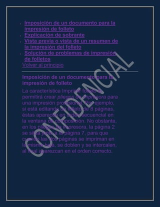 Imposición de un documento para la
impresión de folleto
Explicación de sobrante
Vista previa o vista de un resumen de
la impresión del folleto
Solución de problemas de impresión
de folletos
Volver al principio
Imposición de un documento para la
impresión de folleto
La característica Imprimir folleto le
permitirá crear pliegos de impresora para
una impresión profesional. Por ejemplo,
si está editando un folleto de 8 páginas,
éstas aparecen en orden secuencial en
la ventana de composición. No obstante,
en los pliegos de impresora, la página 2
se sitúa junto a la página 7, para que
cuando las dos páginas se impriman en
la misma hoja, se doblen y se intercalen,
al final aparezcan en el orden correcto.
 