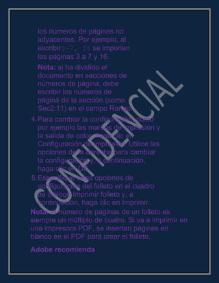 los números de páginas no
adyacentes. Por ejemplo, al
escribir3-7, 16 se imponen
las páginas 3 a 7 y 16.
Nota: si ha dividido el
documento en secciones de
números de página, debe
escribir los números de
página de la sección (como
Sec2:11) en el campo Rango.
4.Para cambiar la configuración, como
por ejemplo las marcas de impresión y
la salida de color, haga clic en
Configuración de impresión. Utilice las
opciones de la derecha para cambiar
la configuración y, a continuación,
haga clic en OK.
5.Especifique otras opciones de
configuración del folleto en el cuadro
de diálogo Imprimir folleto y, a
continuación, haga clic en Imprimir.
Nota: el número de páginas de un folleto es
siempre un múltiplo de cuatro. Si va a imprimir en
una impresora PDF, se insertan páginas en
blanco en el PDF para crear el folleto.
Adobe recomienda
 