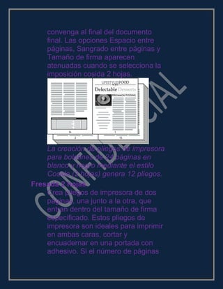 convenga al final del documento
final. Las opciones Espacio entre
páginas, Sangrado entre páginas y
Tamaño de firma aparecen
atenuadas cuando se selecciona la
imposición cosida 2 hojas.
La creación de pliegos de impresora
para boletines de 24 páginas en
blanco y negro mediante el estilo
Cosida (2 hojas) genera 12 pliegos.
Fresada 2 hojas
Crea pliegos de impresora de dos
páginas, una junto a la otra, que
entran dentro del tamaño de firma
especificado. Estos pliegos de
impresora son ideales para imprimir
en ambas caras, cortar y
encuadernar en una portada con
adhesivo. Si el número de páginas
 