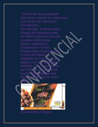 Tamaño de firma aparecen
atenuadas cuando se selecciona
una opción de imposición
Consecutiva.
Por ejemplo, si desea crear
pliegos de impresora para
un folleto tradicional de seis
paneles en forma de
tríptico, seleccione
Consecutiva 3 hojas.
Puede estar acostumbrado
a crear los folletos
doblados en tres como una
página con tres columnas
distintas. Con la imposición
de InDesign, simplemente
puede crear páginas que
tengan el tamaño de cada
panel.
Consecutiva (3 hojas)
 