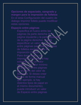 Opciones de espaciado, sangrado y
margen para la impresión de folletos
En el área Configuración del cuadro de
diálogo Imprimir folleto puede modificar
estas opciones.
Espacio entre páginas
Especifica el hueco entre las
páginas (la parte derecha de la
página izquierda y la parte izquierda
de la página derecha). Puede
especificar un valor de Espacio
entre páginas para todos los tipos
de folletos excepto para la
imposición Cosida.
Para documentos con
imposición Fresada, si hay
sobrante (con un valor
negativo), el valor mínimo
de Espacio entre páginas
es el ancho del valor de
Sobrante. Si desea crear
firmas de forma manual
(por ejemplo, si hay
distintos tipos de papel en
el mismo documento),
puede introducir un valor
de Espacio entre páginas
 