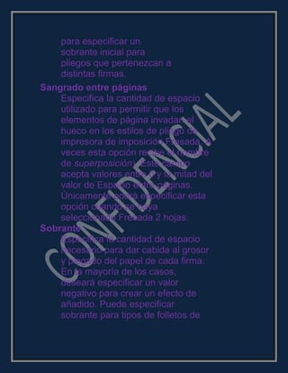 para especificar un
sobrante inicial para
pliegos que pertenezcan a
distintas firmas.
Sangrado entre páginas
Especifica la cantidad de espacio
utilizado para permitir que los
elementos de página invadan el
hueco en los estilos de pliego de
impresora de imposición Fresada. A
veces esta opción recibe el nombre
de superposición). Este campo
acepta valores entre 0 y la mitad del
valor de Espacio entre páginas.
Únicamente podrá especificar esta
opción cuando se haya
seleccionado Fresada 2 hojas.
Sobrante
Especifica la cantidad de espacio
necesario para dar cabida al grosor
y plegado del papel de cada firma.
En la mayoría de los casos,
deseará especificar un valor
negativo para crear un efecto de
añadido. Puede especificar
sobrante para tipos de folletos de
 