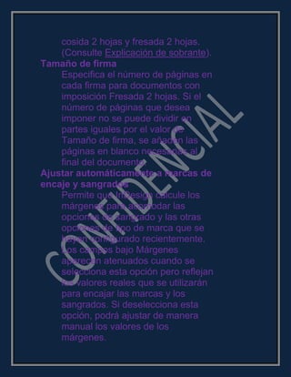 cosida 2 hojas y fresada 2 hojas.
(Consulte Explicación de sobrante).
Tamaño de firma
Especifica el número de páginas en
cada firma para documentos con
imposición Fresada 2 hojas. Si el
número de páginas que desea
imponer no se puede dividir en
partes iguales por el valor de
Tamaño de firma, se añaden las
páginas en blanco necesarias al
final del documento.
Ajustar automáticamente a marcas de
encaje y sangrados
Permite que InDesign calcule los
márgenes para acomodar las
opciones de sangrado y las otras
opciones de tipo de marca que se
hayan configurado recientemente.
Los campos bajo Márgenes
aparecen atenuados cuando se
selecciona esta opción pero reflejan
los valores reales que se utilizarán
para encajar las marcas y los
sangrados. Si deselecciona esta
opción, podrá ajustar de manera
manual los valores de los
márgenes.
 
