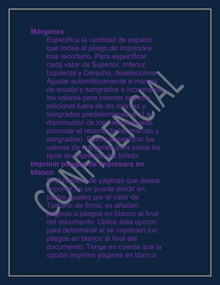 Márgenes
Especifica la cantidad de espacio
que rodea al pliego de impresora
tras recortarlo. Para especificar
cada valor de Superior, Inferior,
Izquierda y Derecha, deseleccione
Ajustar automáticamente a marcas
de encaje y sangrados e incremente
los valores para insertar espacio
adicional fuera de las marcas y
sangrados predeterminados. (La
disminución de los valores puede
provocar el recorte de las marcas y
sangrados). Puede especificar los
valores de márgenes para todos los
tipos de impresión del folleto.
Imprimir pliegos de impresora en
blanco
Si el número de páginas que desea
imponer no se puede dividir en
partes iguales por el valor de
Tamaño de firma, se añaden
páginas o pliegos en blanco al final
del documento. Utilice esta opción
para determinar si se imprimen los
pliegos en blanco al final del
documento. Tenga en cuenta que la
opción Imprimir páginas en blanco
 