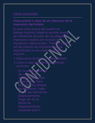 Volver al principio
Vista previa o vista de un resumen de la
impresión del folleto
El área Vista previa del cuadro de
diálogo Imprimir folleto le permite revisar
las miniaturas de color de los pliegos de
impresora creados por el estilo de
imposición seleccionado. También puede
ver las marcas de impresión que ha
especificado en el cuadro de diálogo
Imprimir.
1.Seleccione Archivo > Imprimir folleto.
2.Lleve a cabo una de las siguientes
acciones:
En la parte izquierda
del cuadro de
diálogo, seleccione
Vista previa. Para
examinar los pliegos
de impresora, haga
clic en las flechas de
desplazamiento.
Haga clic en la
flecha de
desplazamiento
izquierda para ir
 