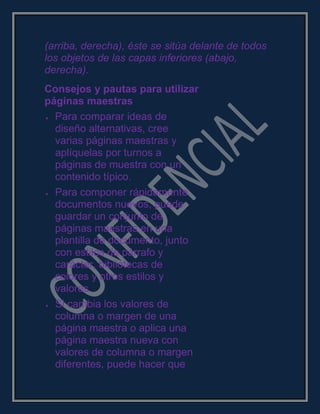 (arriba, derecha), éste se sitúa delante de todos
los objetos de las capas inferiores (abajo,
derecha).
Consejos y pautas para utilizar
páginas maestras
Para comparar ideas de
diseño alternativas, cree
varias páginas maestras y
aplíquelas por turnos a
páginas de muestra con un
contenido típico.
Para componer rápidamente
documentos nuevos, puede
guardar un conjunto de
páginas maestras en una
plantilla de documento, junto
con estilos de párrafo y
carácter, bibliotecas de
colores y otros estilos y
valores.
Si cambia los valores de
columna o margen de una
página maestra o aplica una
página maestra nueva con
valores de columna o margen
diferentes, puede hacer que
 