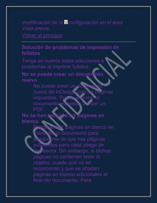 modificación de la configuración en el área
Vista previa.
Volver al principio
Solución de problemas de impresión de
folletos
Tenga en cuenta estas soluciones a
problemas al imprimir folletos.
No se puede crear un documento
nuevo
No puede crear un documento
nuevo de InDesign con las páginas
impuestas. Puede imprimir el
documento impuesto o crear un
PDF.
No se han incluido las páginas en
blanco
Puede añadir páginas en blanco en
mitad de un documento para
asegurarse de que hay páginas
suficientes para cada pliego de
impresora. Sin embargo, si dichas
páginas no contienen texto ni
objetos, puede que no se
reconozcan y que se añadan
páginas en blanco adicionales al
final del documento. Para
 