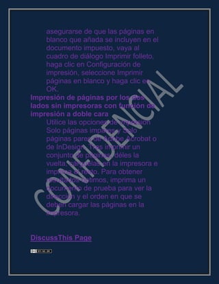 asegurarse de que las páginas en
blanco que añada se incluyen en el
documento impuesto, vaya al
cuadro de diálogo Imprimir folleto,
haga clic en Configuración de
impresión, seleccione Imprimir
páginas en blanco y haga clic en
OK.
Impresión de páginas por los dos
lados sin impresoras con función de
impresión a doble cara
Utilice las opciones de impresión
Solo páginas impares y Solo
páginas pares de Adobe Acrobat o
de InDesign. Tras imprimir un
conjunto de páginas, déles la
vuelta, cárguelas en la impresora e
imprima el resto. Para obtener
resultados óptimos, imprima un
documento de prueba para ver la
dirección y el orden en que se
deben cargar las páginas en la
impresora.
DiscussThis Page
 