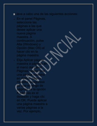 Lleve a cabo una de las siguientes acciones:
En el panel Páginas,
seleccione las
páginas a las que
desee aplicar una
nueva página
maestra. A
continuación, pulse
Alta (Windows) u
Opción (Mac OS) al
hacer clic en la
página maestra.
Elija Aplicar página
maestra a páginas en
el menú del panel
Páginas, seleccione
una página maestra
en Aplicar página
maestra, asegúrese
de que el rango de
páginas de la opción
A páginas es el
deseado y haga clic
en OK. Puede aplicar
una página maestra a
varias páginas a la
vez. Por ejemplo,
 