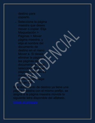 destino para
copiarlo.
Seleccione la página
maestra que desea
mover o copiar. Elija
Maquetación >
Páginas > Mover
página maestra, y
elija el nombre del
documento de
destino en el menú
Mover a. Si desea
eliminar la página o
las páginas del
documento original,
seleccione Eliminar
páginas después de
mover y, a
continuación, haga
clic en OK.
Si el documento de destino ya tiene una
página maestra con el mismo prefijo, se
asigna a la página maestra movida la
siguiente letra disponible del alfabeto.
Volver al principio
 