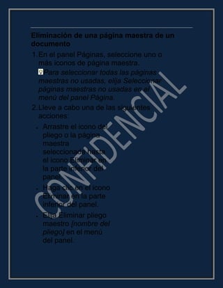 Eliminación de una página maestra de un
documento
1.En el panel Páginas, seleccione uno o
más iconos de página maestra.
Para seleccionar todas las páginas
maestras no usadas, elija Seleccionar
páginas maestras no usadas en el
menú del panel Página.
2.Lleve a cabo una de las siguientes
acciones:
Arrastre el icono del
pliego o la página
maestra
seleccionada hasta
el icono Eliminar en
la parte inferior del
panel.
Haga clic en el icono
Eliminar en la parte
inferior del panel.
Elija Eliminar pliego
maestro [nombre del
pliego] en el menú
del panel.
 