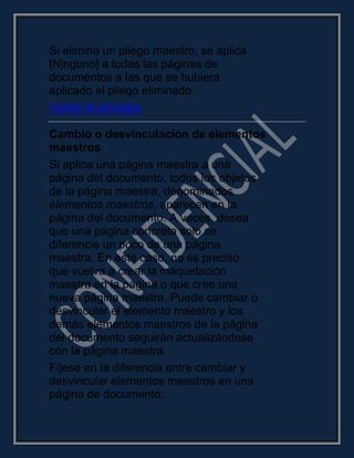 Si elimina un pliego maestro, se aplica
[Ninguno] a todas las páginas de
documentos a las que se hubiera
aplicado el pliego eliminado.
Volver al principio
Cambio o desvinculación de elementos
maestros
Si aplica una página maestra a una
página del documento, todos los objetos
de la página maestra, denominados
elementos maestros, aparecen en la
página del documento. A veces, desea
que una página concreta solo se
diferencie un poco de una página
maestra. En este caso, no es preciso
que vuelva a crear la maquetación
maestra en la página o que cree una
nueva página maestra. Puede cambiar o
desvincular el elemento maestro y los
demás elementos maestros de la página
del documento seguirán actualizándose
con la página maestra.
Fíjese en la diferencia entre cambiar y
desvincular elementos maestros en una
página de documento:
 