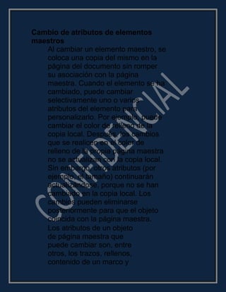 Cambio de atributos de elementos
maestros
Al cambiar un elemento maestro, se
coloca una copia del mismo en la
página del documento sin romper
su asociación con la página
maestra. Cuando el elemento se ha
cambiado, puede cambiar
selectivamente uno o varios
atributos del elemento para
personalizarlo. Por ejemplo, puede
cambiar el color de relleno de la
copia local. Después, los cambios
que se realicen en el color de
relleno de la propia página maestra
no se actualizan con la copia local.
Sin embargo, otros atributos (por
ejemplo, el tamaño) continuarán
actualizándose, porque no se han
cambiado en la copia local. Los
cambios pueden eliminarse
posteriormente para que el objeto
coincida con la página maestra.
Los atributos de un objeto
de página maestra que
puede cambiar son, entre
otros, los trazos, rellenos,
contenido de un marco y
 