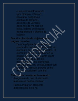 cualquier transformación
(por ejemplo, rotación,
escalado, sesgado o
cambio de tamaño),
opciones de vértices,
opciones de marcos de
texto, estado de bloqueo,
transparencia y efectos de
objetos.
Desvinculación de objetos de su
página maestra
En una página de documento,
puede desvincular (desasociar) un
elemento de su página maestra. El
elemento se debe cambiar en la
página del documento para crear
una copia local antes de
desvincularlo. Los elementos
desvinculados no se actualizan con
la página maestra, porque se ha
roto su asociación con ella.
Cambio de un elemento maestro
1.Asegúrese de que el elemento
maestro se puede cambiar.
Puede anular un elemento
maestro solo si se ha
 