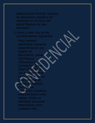 seleccionado Permitir cambios
de elementos maestros en
selección en el menú del
panel Páginas de ese
elemento.
2.Lleve a cabo uno de los
procedimientos siguientes:
Para cambiar
elementos maestros
específicos en una
página de
documento, pulse
Ctrl+Mayús
(Windows) o
Comando+Mayús
(Mac OS) y haga
clic en el elemento
(o arrastre el cursor
para seleccionar
varios elementos).
Cambie los
elementos maestros
seleccionados como
desee. Ahora, el
elemento se puede
seleccionar como
cualquier otro
 