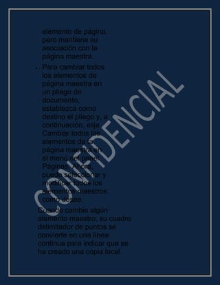 elemento de página,
pero mantiene su
asociación con la
página maestra.
Para cambiar todos
los elementos de
página maestra en
un pliego de
documento,
establezca como
destino el pliego y, a
continuación, elija
Cambiar todos los
elementos de la
página maestra en
el menú del panel
Páginas. Ahora,
puede seleccionar y
modificar todos los
elementos maestros
como desee.
Cuando cambie algún
elemento maestro, su cuadro
delimitador de puntos se
convierte en una línea
continua para indicar que se
ha creado una copia local.
 