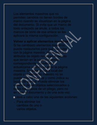 Los elementos maestros que no
permiten cambios no tienen bordes de
marco cuando se visualizan en la página
del documento. Si evita que un marco de
texto enlazado se anule, a todos los
marcos de texto de ese enlace se les
aplicará la misma configuración.
Volver a aplicar elementos maestros
Si ha cambiado elementos maestros,
puede restaurarlos para que coincidan
con la página maestra. Al hacerlo, los
atributos de objeto recobran el estado
que tenían en la página maestra
correspondiente y volverán a
actualizarse cuando se edite la página
maestra. Se quita la copia local del
objeto y el elemento maestro no se
puede seleccionar, tal y como indica su
borde de puntos. Puede eliminar los
cambios de los objetos seleccionados o
todos los objetos de un pliego, pero no
en todo el documento y de una sola vez.
Lleve a cabo una de las siguientes acciones:
Para eliminar los
cambios de uno o
varios objetos,
 